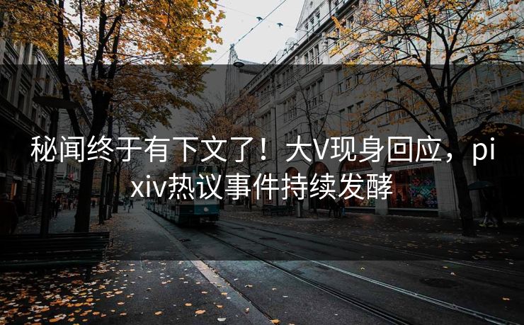 秘闻终于有下文了！大V现身回应，pixiv热议事件持续发酵