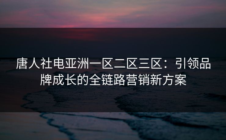 唐人社电亚洲一区二区三区：引领品牌成长的全链路营销新方案