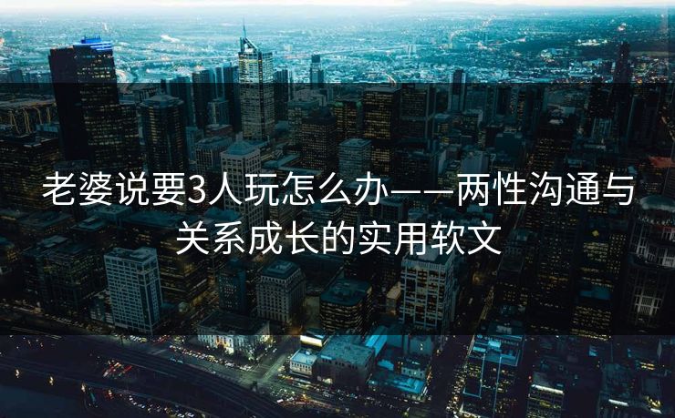 老婆说要3人玩怎么办——两性沟通与关系成长的实用软文