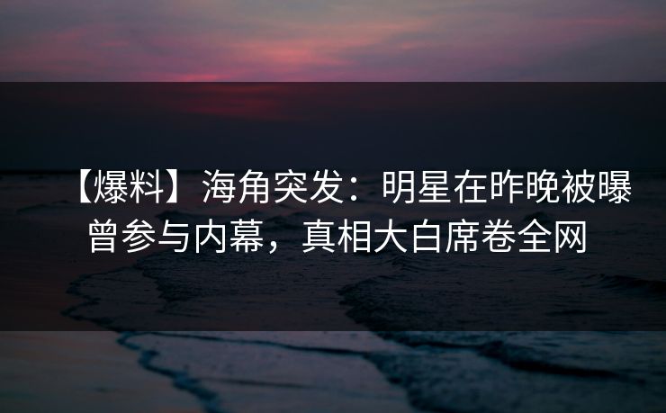 【爆料】海角突发：明星在昨晚被曝曾参与内幕，真相大白席卷全网