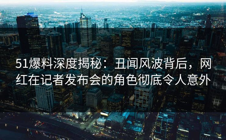51爆料深度揭秘：丑闻风波背后，网红在记者发布会的角色彻底令人意外