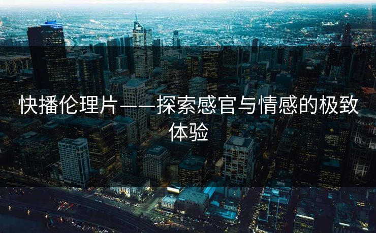 快播伦理片——探索感官与情感的极致体验