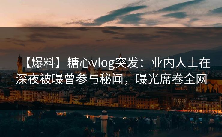 【爆料】糖心vlog突发：业内人士在深夜被曝曾参与秘闻，曝光席卷全网