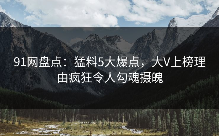 91网盘点：猛料5大爆点，大V上榜理由疯狂令人勾魂摄魄