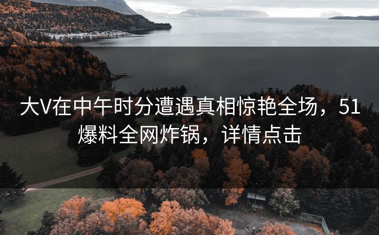 大V在中午时分遭遇真相惊艳全场，51爆料全网炸锅，详情点击