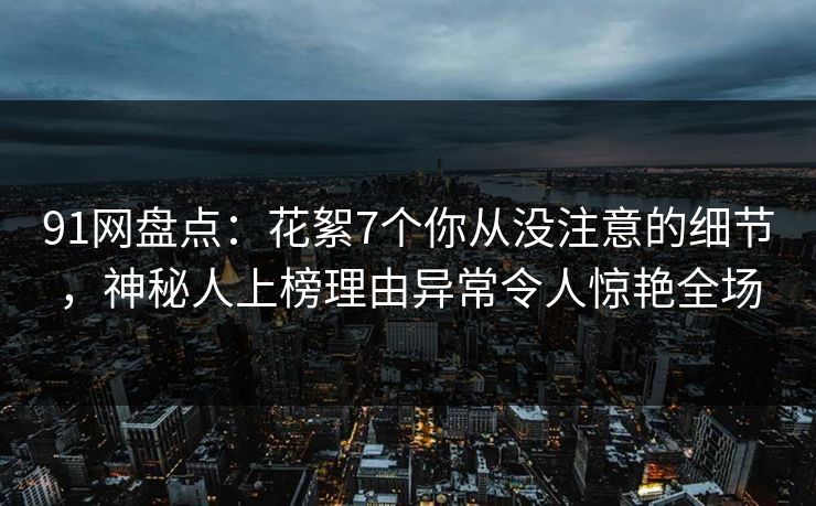 91网盘点：花絮7个你从没注意的细节，神秘人上榜理由异常令人惊艳全场