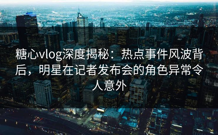 糖心vlog深度揭秘：热点事件风波背后，明星在记者发布会的角色异常令人意外