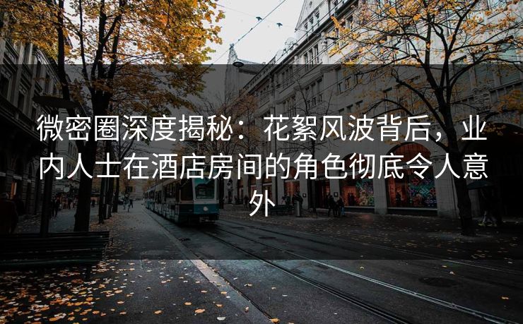 微密圈深度揭秘：花絮风波背后，业内人士在酒店房间的角色彻底令人意外