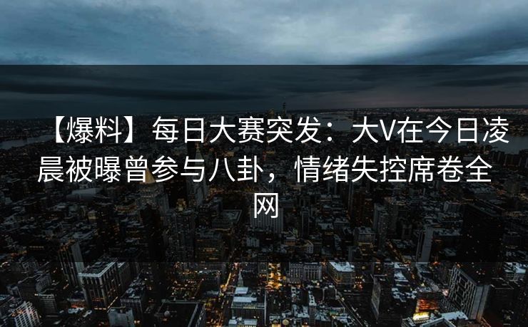 【爆料】每日大赛突发：大V在今日凌晨被曝曾参与八卦，情绪失控席卷全网