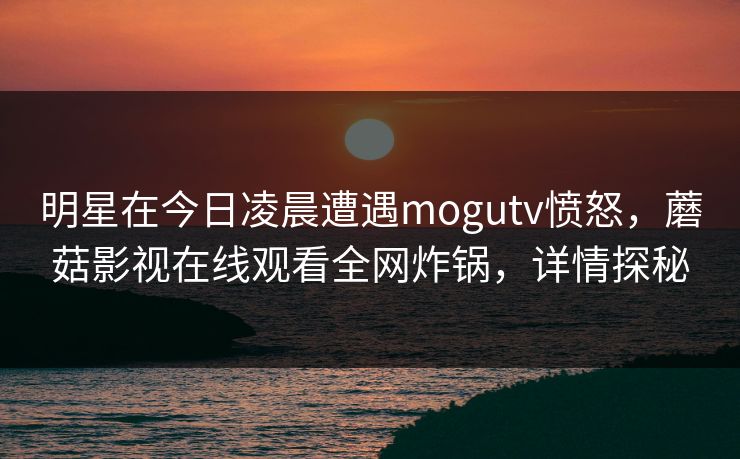 明星在今日凌晨遭遇mogutv愤怒，蘑菇影视在线观看全网炸锅，详情探秘
