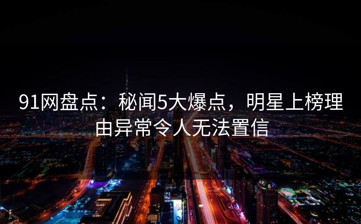 91网盘点：秘闻5大爆点，明星上榜理由异常令人无法置信