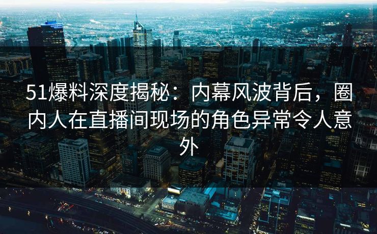 51爆料深度揭秘：内幕风波背后，圈内人在直播间现场的角色异常令人意外