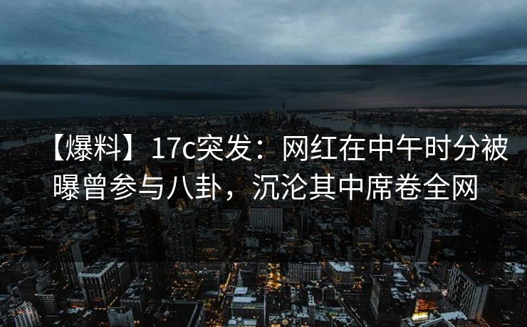 【爆料】17c突发：网红在中午时分被曝曾参与八卦，沉沦其中席卷全网