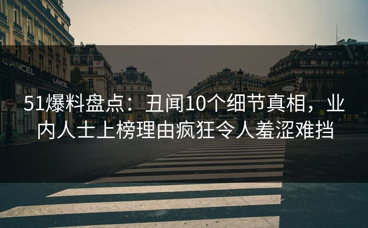 51爆料盘点：丑闻10个细节真相，业内人士上榜理由疯狂令人羞涩难挡