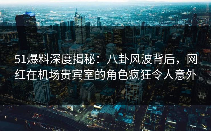51爆料深度揭秘：八卦风波背后，网红在机场贵宾室的角色疯狂令人意外