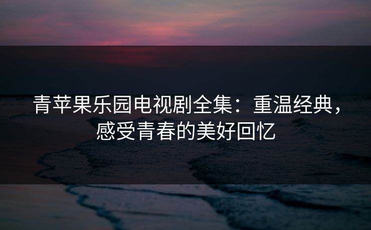 青苹果乐园电视剧全集：重温经典，感受青春的美好回忆