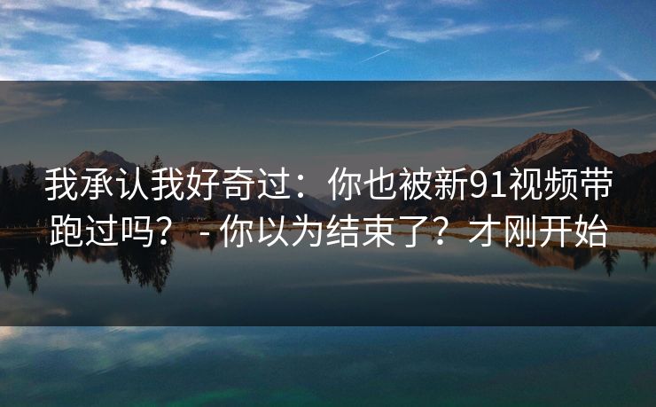 我承认我好奇过：你也被新91视频带跑过吗？ - 你以为结束了？才刚开始