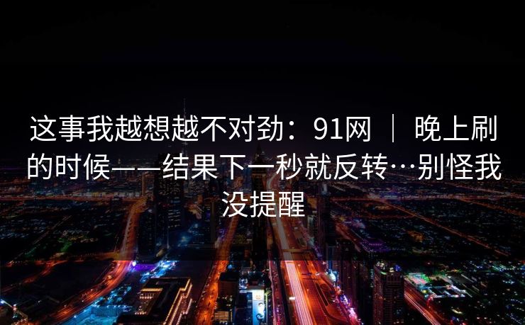 这事我越想越不对劲：91网 ｜ 晚上刷的时候——结果下一秒就反转…别怪我没提醒