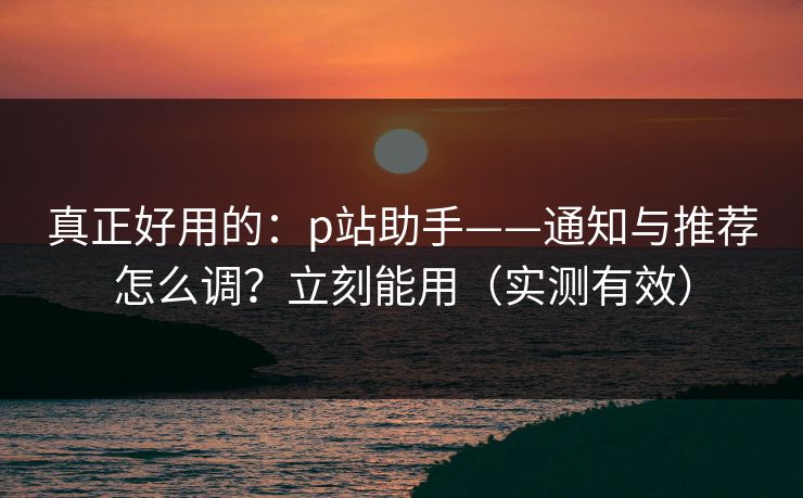 真正好用的：p站助手——通知与推荐怎么调？立刻能用（实测有效）