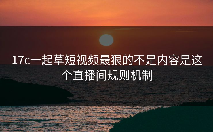 17c一起草短视频最狠的不是内容是这个直播间规则机制