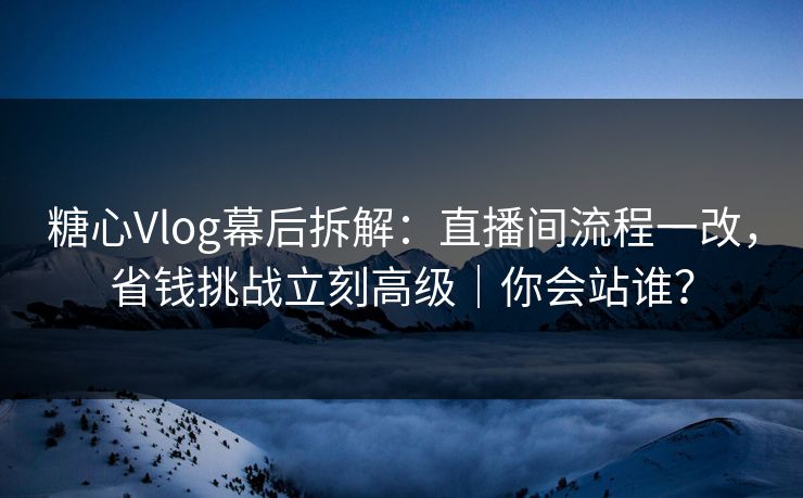 糖心Vlog幕后拆解：直播间流程一改，省钱挑战立刻高级｜你会站谁？